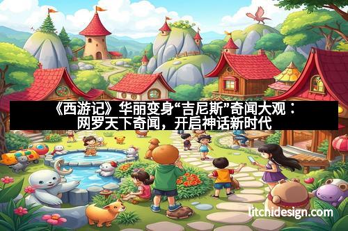 《西游记》华丽变身“吉尼斯”奇闻大观：网罗天下奇闻，开启神话新时代